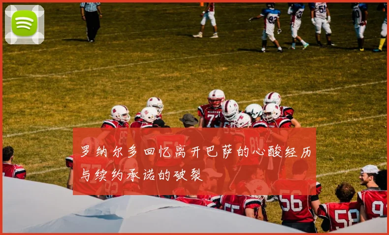 罗纳尔多回忆离开巴萨的心酸经历与续约承诺的破裂