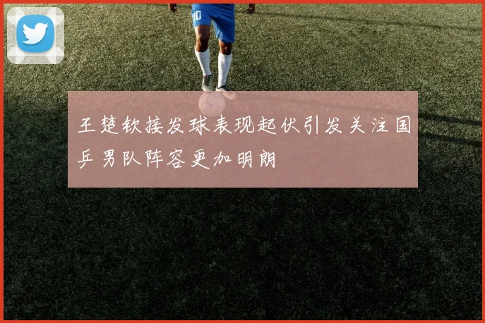 王楚钦接发球表现起伏引发关注国乒男队阵容更加明朗